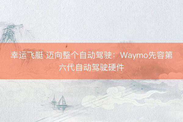 幸运飞艇 迈向整个自动驾驶：Waymo先容第六代自动驾驶硬件