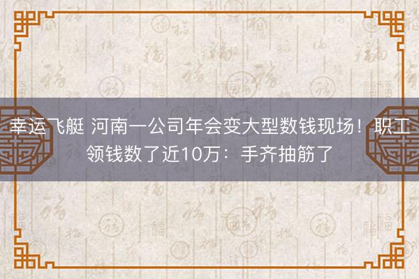 幸运飞艇 河南一公司年会变大型数钱现场！职工领钱数了近10万：手齐抽筋了