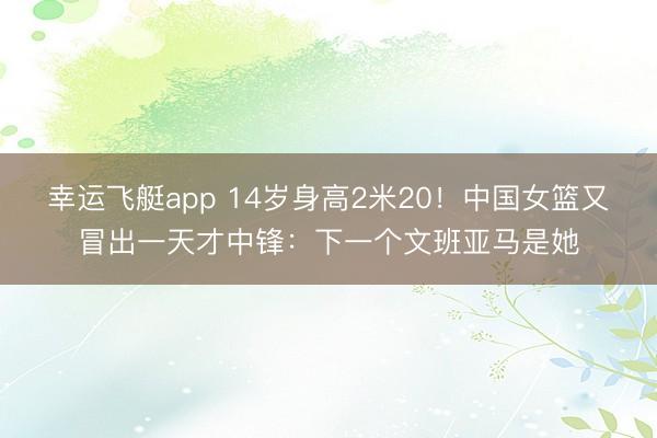 幸运飞艇app 14岁身高2米20！中国女篮又冒出一天才中锋：下一个文班亚马是她