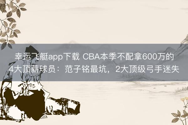 幸运飞艇app下载 CBA本季不配拿600万的4大顶薪球员：范子铭最坑，2大顶级弓手迷失