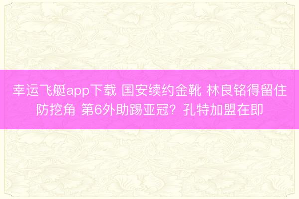 幸运飞艇app下载 国安续约金靴 林良铭得留住防挖角 第6外助踢亚冠？孔特加盟在即