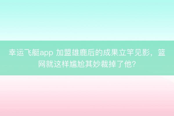 幸运飞艇app 加盟雄鹿后的成果立竿见影，篮网就这样尴尬其妙裁掉了他？