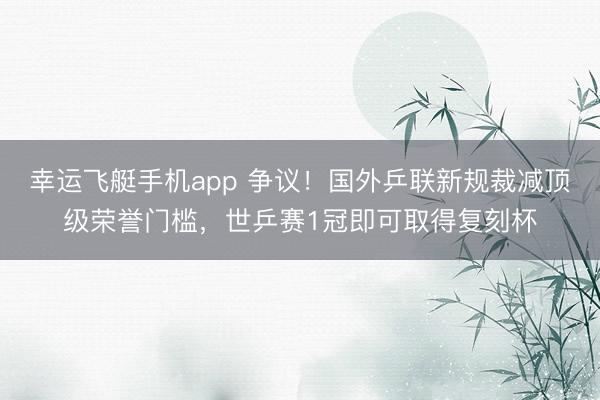 幸运飞艇手机app 争议！国外乒联新规裁减顶级荣誉门槛，世乒赛1冠即可取得复刻杯