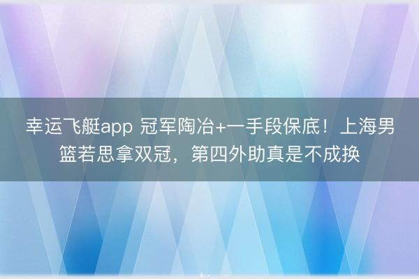 幸运飞艇app 冠军陶冶+一手段保底！上海男篮若思拿双冠，第四外助真是不成换