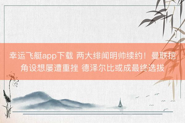 幸运飞艇app下载 两大绯闻明帅续约！曼联挖角设想屡遭重挫 德泽尔比或成最终选拔