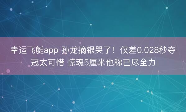 幸运飞艇app 孙龙摘银哭了！仅差0.028秒夺冠太可惜 惊魂5厘米他称已尽全力