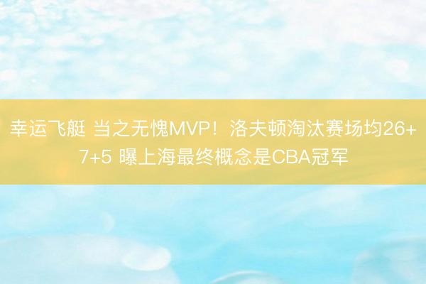 幸运飞艇 当之无愧MVP！洛夫顿淘汰赛场均26+7+5 曝上海最终概念是CBA冠军