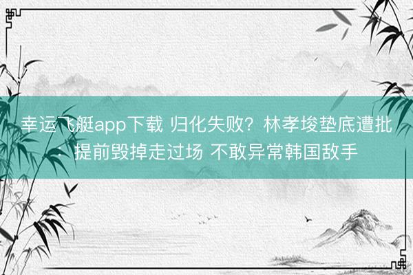 幸运飞艇app下载 归化失败？林孝埈垫底遭批：提前毁掉走过场 不敢异常韩国敌手