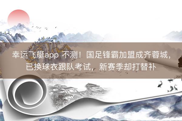 幸运飞艇app 不测！国足锋霸加盟成齐蓉城，已换球衣跟队考试，新赛季却打替补