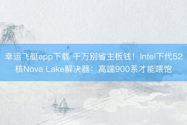 幸运飞艇app下载 千万别省主板钱！Intel下代52核Nova Lake解决器：高端900系才能喂饱