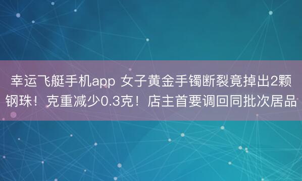 幸运飞艇手机app 女子黄金手镯断裂竟掉出2颗钢珠！克重减少0.3克！店主首要调回同批次居品