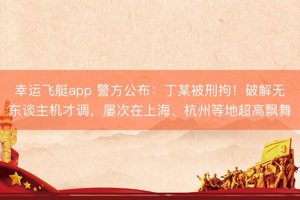 幸运飞艇app 警方公布：丁某被刑拘！破解无东谈主机才调，屡次在上海、杭州等地超高飘舞