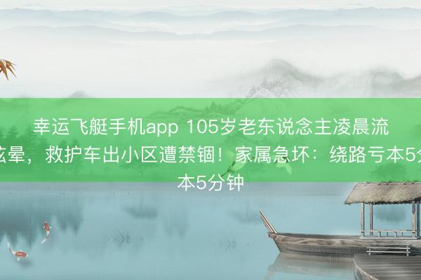 幸运飞艇手机app 105岁老东说念主凌晨流血眩晕，救护车出小区遭禁锢！家属急坏：绕路亏本5分钟