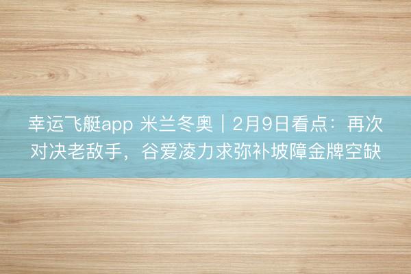 幸运飞艇app 米兰冬奥｜2月9日看点：再次对决老敌手，谷爱凌力求弥补坡障金牌空缺