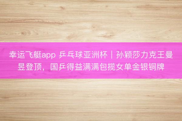 幸运飞艇app 乒乓球亚洲杯｜孙颖莎力克王曼昱登顶，国乒得益满满包揽女单金银铜牌