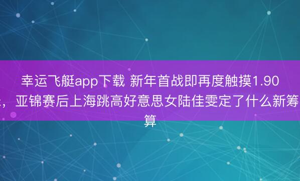 幸运飞艇app下载 新年首战即再度触摸1.90米，亚锦赛后上海跳高好意思女陆佳雯定了什么新筹算