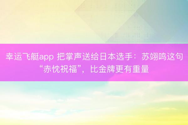 幸运飞艇app 把掌声送给日本选手：苏翊鸣这句“赤忱祝福”，比金牌更有重量