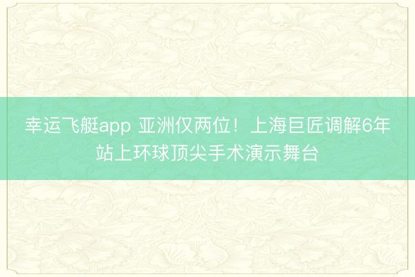 幸运飞艇app 亚洲仅两位！上海巨匠调解6年站上环球顶尖手术演示舞台