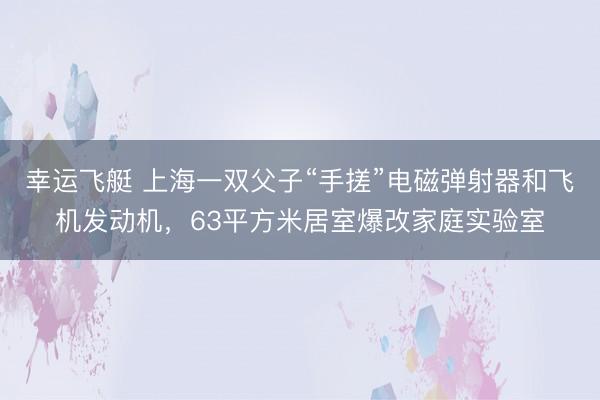 幸运飞艇 上海一双父子“手搓”电磁弹射器和飞机发动机，63平方米居室爆改家庭实验室