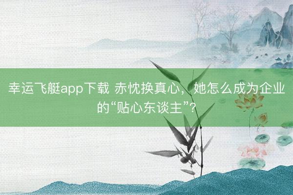 幸运飞艇app下载 赤忱换真心，她怎么成为企业的“贴心东谈主”？