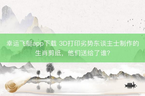 幸运飞艇app下载 3D打印劣势东谈主士制作的生肖剪纸，他们送给了谁？