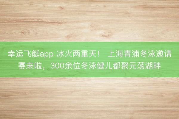 幸运飞艇app 冰火两重天！ 上海青浦冬泳邀请赛来啦，300余位冬泳健儿都聚元荡湖畔