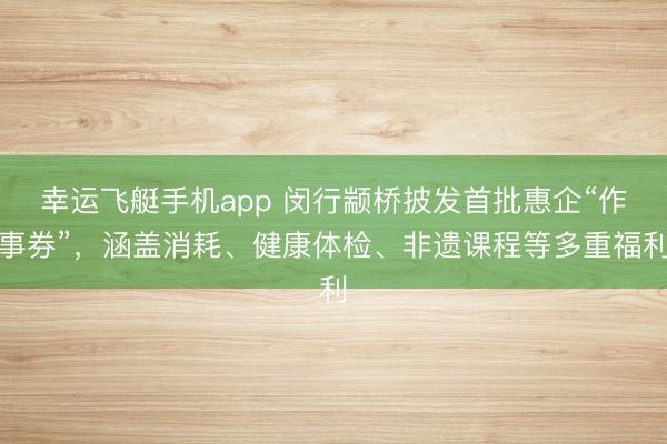 幸运飞艇手机app 闵行颛桥披发首批惠企“作事券”，涵盖消耗、健康体检、非遗课程等多重福利