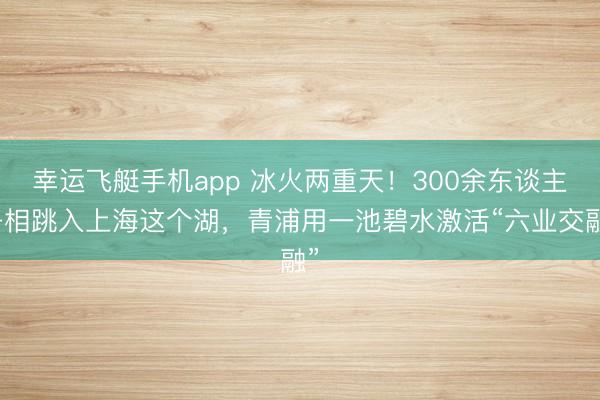 幸运飞艇手机app 冰火两重天！300余东谈主争相跳入上海这个湖，青浦用一池碧水激活“六业交融”