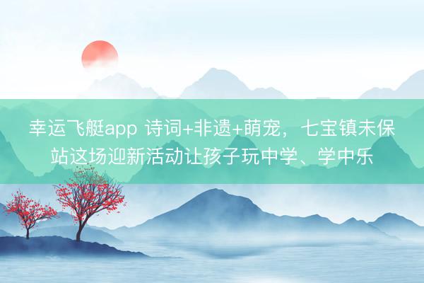 幸运飞艇app 诗词+非遗+萌宠，七宝镇未保站这场迎新活动让孩子玩中学、学中乐