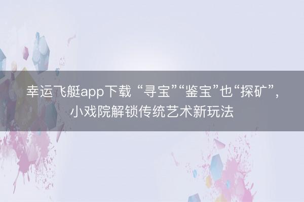 幸运飞艇app下载 “寻宝”“鉴宝”也“探矿”，小戏院解锁传统艺术新玩法