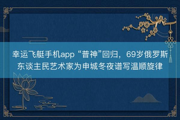 幸运飞艇手机app “普神”回归，69岁俄罗斯东谈主民艺术家为申城冬夜谱写温顺旋律