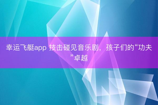 幸运飞艇app 技击碰见音乐剧，孩子们的“功夫”卓越