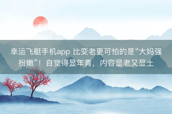 幸运飞艇手机app 比变老更可怕的是“大妈强扮嫩”！自觉得显年青，内容显老又显土