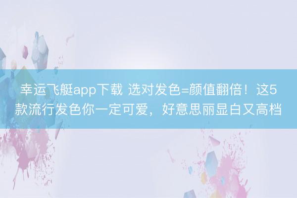 幸运飞艇app下载 选对发色=颜值翻倍！这5款流行发色你一定可爱，好意思丽显白又高档
