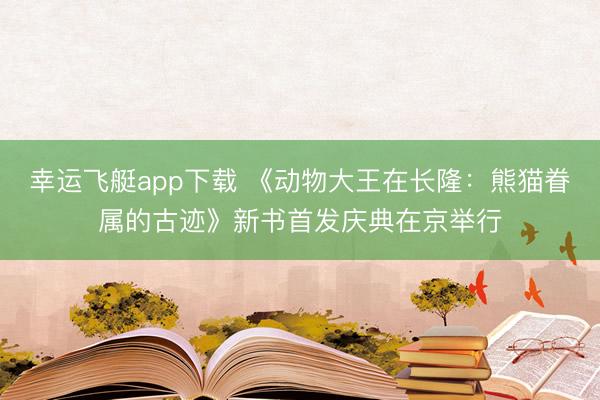 幸运飞艇app下载 《动物大王在长隆：熊猫眷属的古迹》新书首发庆典在京举行