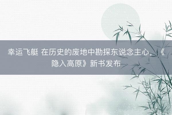 幸运飞艇 在历史的废地中勘探东说念主心，《隐入高原》新书发布