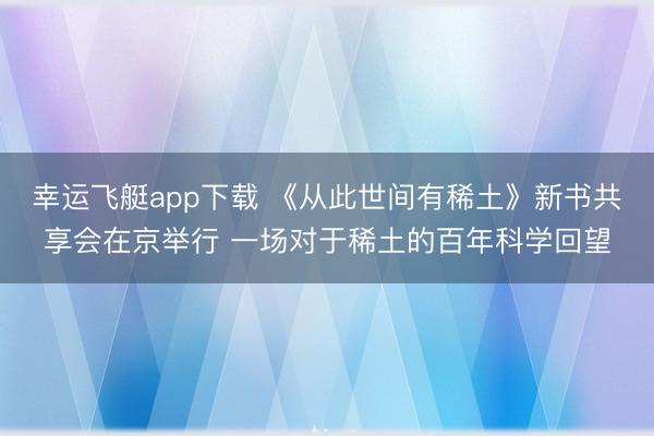 幸运飞艇app下载 《从此世间有稀土》新书共享会在京举行 一场对于稀土的百年科学回望