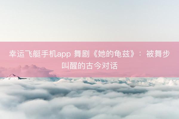 幸运飞艇手机app 舞剧《她的龟兹》：被舞步叫醒的古今对话
