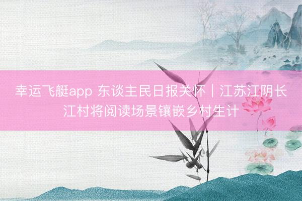幸运飞艇app 东谈主民日报关怀｜江苏江阴长江村将阅读场景镶嵌乡村生计