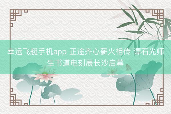 幸运飞艇手机app 正途齐心薪火相传 谭石光师生书道电刻展长沙启幕