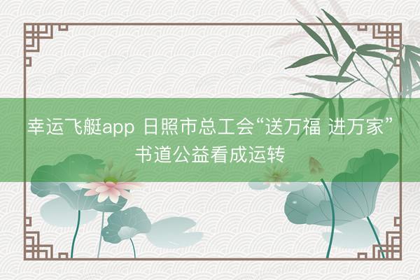 幸运飞艇app 日照市总工会“送万福 进万家”书道公益看成运转