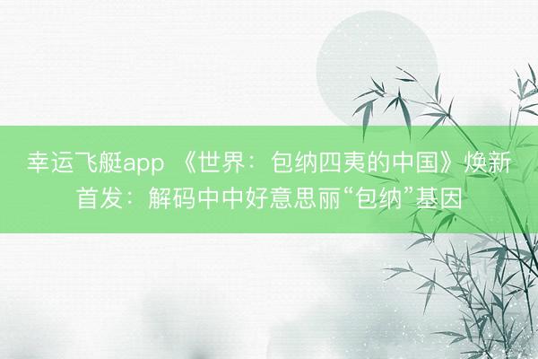 幸运飞艇app 《世界：包纳四夷的中国》焕新首发：解码中中好意思丽“包纳”基因