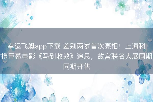 幸运飞艇app下载 差别两岁首次亮相！上海科技馆携巨幕电影《马到收效》追思，故宫联名大展同期开售