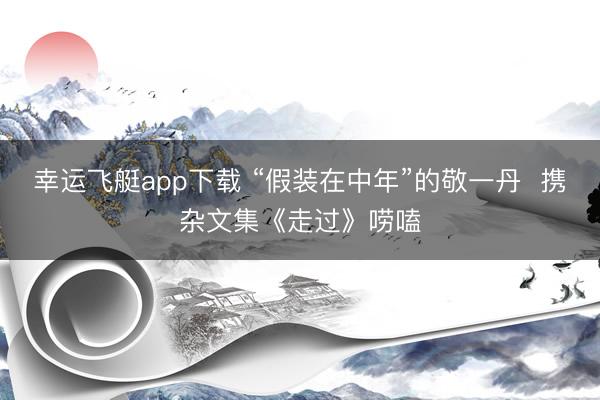 幸运飞艇app下载 “假装在中年”的敬一丹  携杂文集《走过》唠嗑