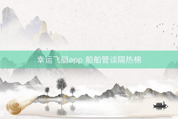 幸运飞艇app 船舶管谈隔热棉