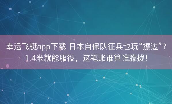 幸运飞艇app下载 日本自保队征兵也玩“擦边”？1.4米就能服役，这笔账谁算谁朦拢！