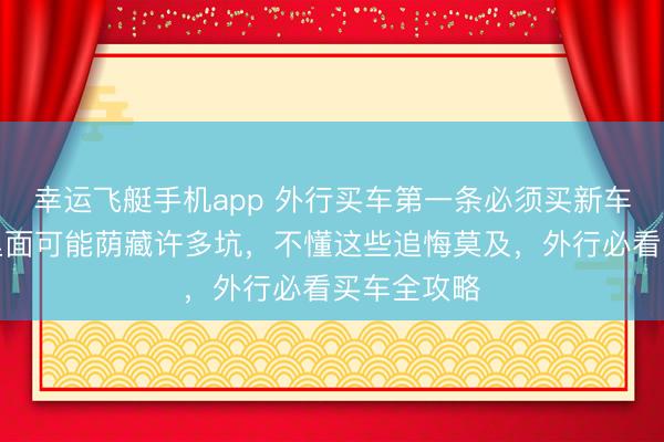幸运飞艇手机app 外行买车第一条必须买新车，二手车里面可能荫藏许多坑，不懂这些追悔莫及，外行必看买车全攻略