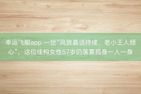 幸运飞艇app 一世“风致嘉话持续、老小王人倾心”，这位佳构女性57岁仍落寞孤身一人一身