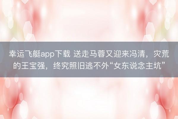 幸运飞艇app下载 送走马蓉又迎来冯清，灾荒的王宝强，终究照旧逃不外“女东说念主坑”
