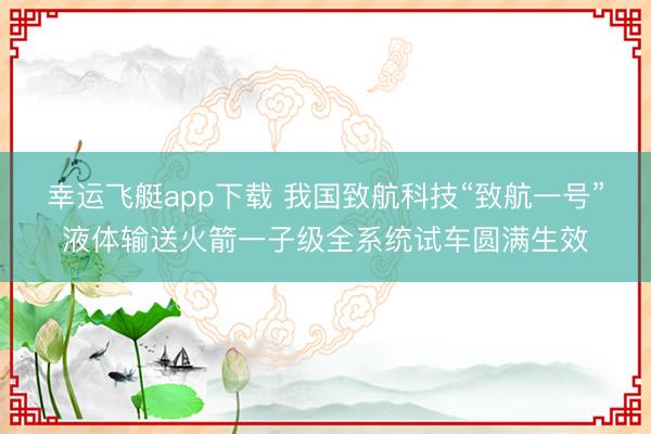 幸运飞艇app下载 我国致航科技“致航一号”液体输送火箭一子级全系统试车圆满生效